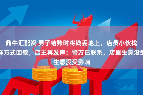 鼎牛汇配资 男子结账时将钱丢地上，店员小伙找零同样方式回敬，店主再发声：警方已联系，店里生意没受影响
