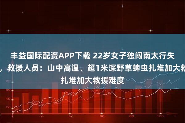 丰益国际配资APP下载 22岁女子独闯南太行失联12天，救援人员：山中高温、超1米深野草蜱虫扎堆加大救援难度