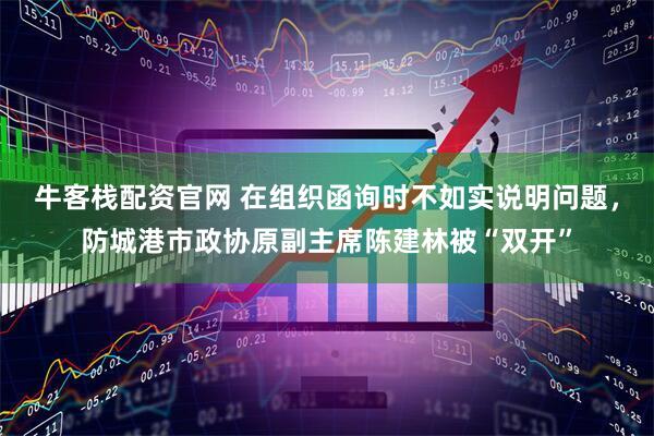 牛客栈配资官网 在组织函询时不如实说明问题，防城港市政协原副主席陈建林被“双开”