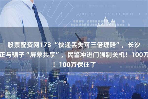 股票配资网173 “快递丢失可三倍理赔”，长沙一女子正与骗子“屏幕共享”，民警冲进门强制关机！100万保住了