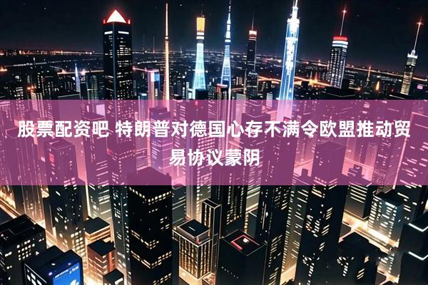股票配资吧 特朗普对德国心存不满令欧盟推动贸易协议蒙阴