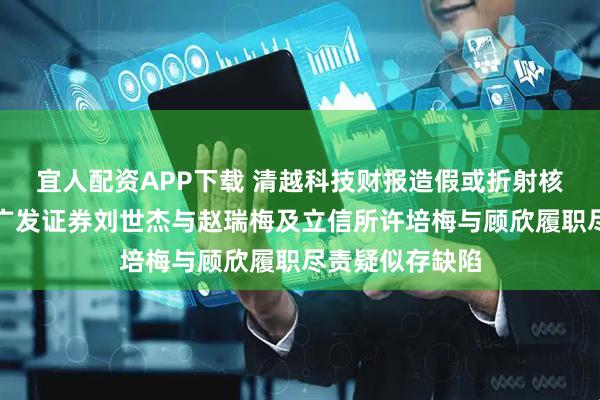 宜人配资APP下载 清越科技财报造假或折射核查防线失守，广发证券刘世杰与赵瑞梅及立信所许培梅与顾欣履职尽责疑似存缺陷
