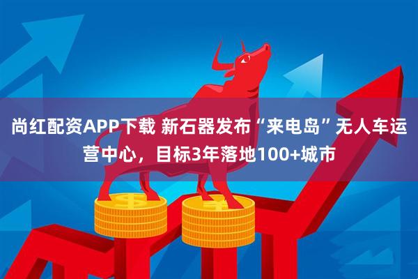 尚红配资APP下载 新石器发布“来电岛”无人车运营中心，目标3年落地100+城市
