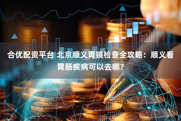 合优配资平台 北京顺义胃镜检查全攻略：顺义看胃肠疾病可以去哪？
