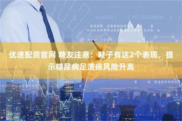 优速配资官网 糖友注意:鞋子有这2个表现,提示糖尿病足溃疡风险升高