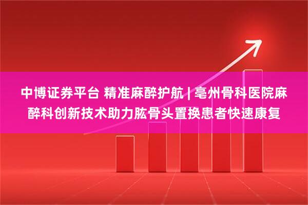 中博证券平台 精准麻醉护航 | 亳州骨科医院麻醉科创新技术助力肱骨头置换患者快速康复