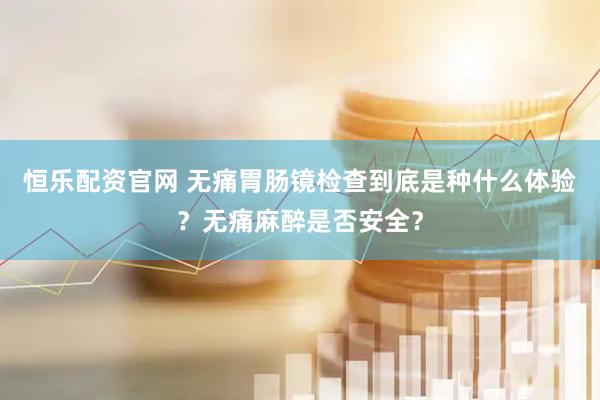 恒乐配资官网 无痛胃肠镜检查到底是种什么体验？无痛麻醉是否安全？