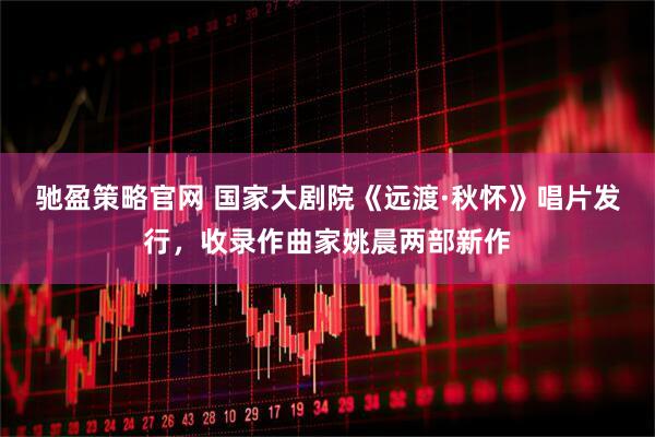 驰盈策略官网 国家大剧院《远渡·秋怀》唱片发行，收录作曲家姚晨两部新作