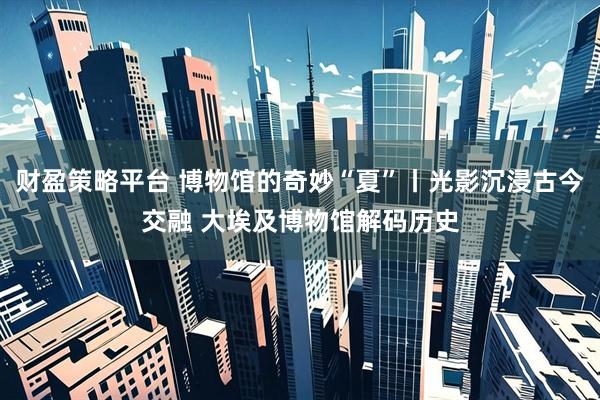 财盈策略平台 博物馆的奇妙“夏”丨光影沉浸古今交融 大埃及博物馆解码历史
