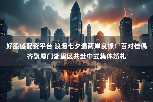 好股盛配资平台 浪漫七夕遇两岸良缘！百对佳偶齐聚厦门湖里区共赴中式集体婚礼