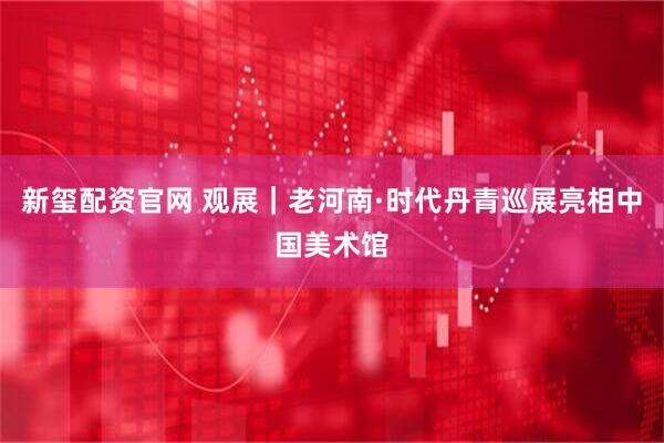 新玺配资官网 观展｜老河南·时代丹青巡展亮相中国美术馆